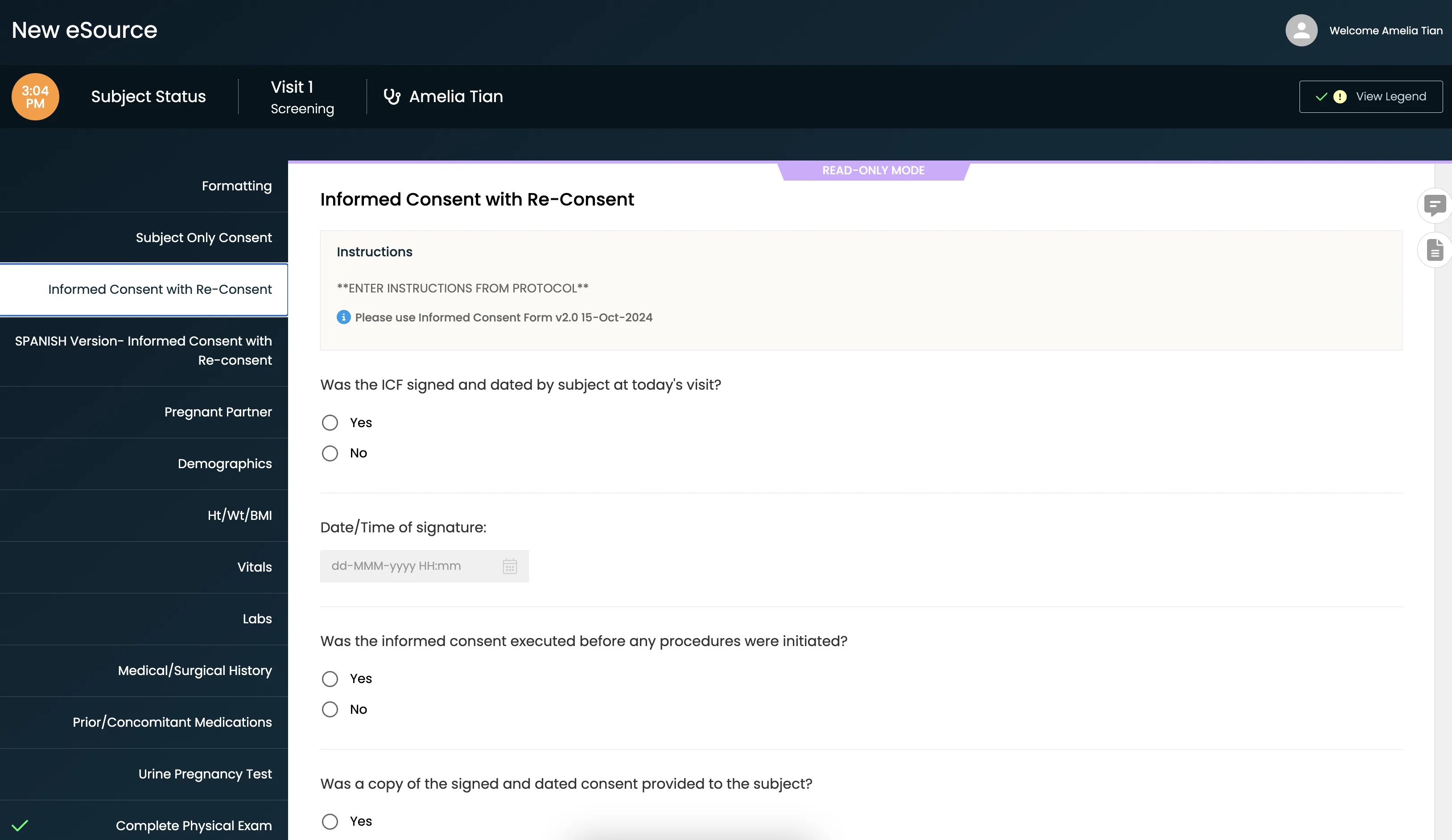 A screenshot of the CRIO New eSource web app on the “Informed Consent with Re-Consent” form in read-only mode for Visit 1 Screening.
Header bar: Dark blue, showing the app title “New eSource,” the current time (3:04 PM), “Subject Status,” “Visit 1 Screening,” the user “Amelia Tian,” and a “View Legend” button. A purple banner beneath reads “READ-ONLY MODE.”
Left sidebar: Dark nav listing forms in this visit: Formatting; Subject Only Consent; Informed Consent with Re-Consent (highlighted); SPANISH Version…; Pregnant Partner; Demographics; Ht/Wt/BMI; Vitals; Labs; Medical/Surgical History; Prior/Concomitant Medications; Urine Pregnancy Test; Complete Physical Exam.
Main panel: Titled “Informed Consent with Re-Consent.” Below is a beige instruction box with placeholder text “ENTER INSTRUCTIONS FROM PROTOCOL” and a blue info line “Please use Informed Consent Form v2.0 15-Oct-2024.” Underneath are a series of questions with radio buttons or input fields:
“Was the ICF signed and dated by subject at today’s visit?” (Yes, No)
“Date/Time of signature:” (disabled date/time picker)
“Was the informed consent executed before any procedures were initiated?” (Yes, No)
“Was a copy of the signed and dated consent provided to the subject?” (Yes, No)
(further fields extend below the visible area)
Right edge: Two floating action buttons for comments and document preview.