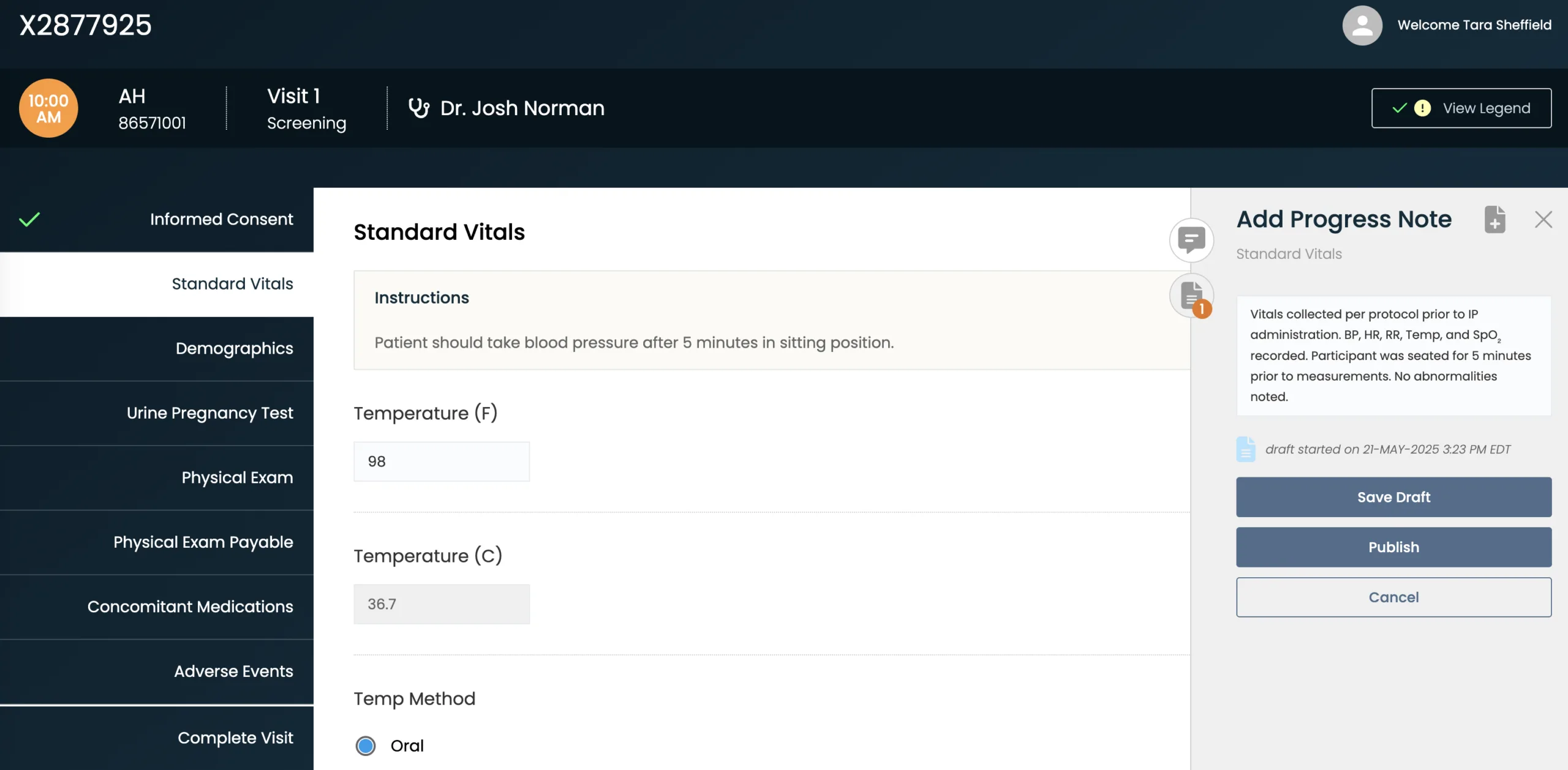 A screenshot of the CRIO New eSource “Standard Vitals” page for subject X2877925, Visit 1 (Screening) at 10:00 AM, logged in as Tara Sheffield.
Header:
Top bar shows subject ID (“X2877925”), subject initials and ID (“AH, 86571001”), visit (“Visit 1 Screening”), investigator name (“Dr. Josh Norman”), and user (“Tara Sheffield”), with a “View Legend” button on the right.
Left sidebar (vertical nav):
Tabs (white text on dark blue):
Informed Consent (with green checkmark)
Standard Vitals (selected)
Demographics
Urine Pregnancy Test
Physical Exam
Physical Exam Payable
Concomitant Medications
Adverse Events
Complete Visit
Main content area:
Title: “Standard Vitals”
Instructions box (pale yellow) reads: “Patient should take blood pressure after 5 minutes in sitting position.”
Temperature fields:
Temperature (F): 98
Temperature (C): 36.7
Temp Method: Option “Oral” is selected.
Right sidebar (Add Progress Note panel):
Title: “Add Progress Note – Standard Vitals”
Note text: “Vitals collected per protocol prior to IP administration. BP, HR, RR, Temp, and SpO₂ recorded. Participant was seated for 5 minutes prior to measurements. No abnormalities noted.”
Draft status: “Draft started on 21-MAY-2025 3:23 PM EDT”
Buttons at bottom: “Save Draft,” “Publish,” and “Cancel”