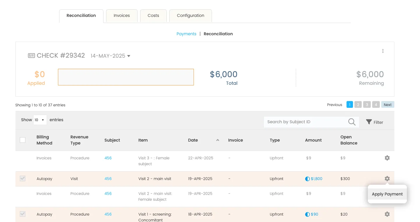 A screenshot of the CRIO finance module’s Reconciliation tab, displaying payment application for Check #29342 dated 14-MAY-2025.

Top navigation tabs:

Reconciliation (selected)

Invoices

Costs

Configuration

Sub-navigation (blue text):

Payments

Reconciliation (selected)

Check summary panel:

Title: “CHECK #29342 – 14-MAY-2025”

Left section: Orange box showing $0 Applied

Center: Empty input field

Right section: “$6,000 Total” and “$6,000 Remaining” in blue

Table section:

Dropdown: Show 10 Entries
Search bar labeled “Search by Subject ID” with Filter icon
Pagination buttons: Previous | 1 (selected) | 2 | 3 | 4 | Next

Table Columns:

Billing Method

Revenue Type

Subject

Item

Date

Invoice

Type

Amount

Open Balance

First 4 table rows shown:

Invoices | Procedure | 456 | Visit 3 – : Female subject | 22-APR-2025 | – | Upfront | $9 | $9

Autopay | Visit | 456 | Visit 2 – main visit | 19-APR-2025 | – | Upfront | $1,800 (with blue info icon) | $300

Invoices | Procedure | 456 | Visit 2 – main visit: Female subject | 19-APR-2025 | – | Upfront | $9 | $9

Autopay | Procedure | 456 | Visit 1 – screening: Concomitant | 18-APR-2025 | – | Upfront | $90 (with blue info icon) | $20

Tooltip (bottom-right):

Floating action bubble near the gear icon reads: “Apply Payment”