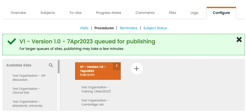 A screenshot of the CRIO Publisher portal in the “Configure” tab, showing version publishing status for procedures. Version 1.0 – 7Apr2023 is queued for publishing.

Header:

Top bar includes navigation tabs:

Overview

Subjects

To-dos

Progress Notes

Comments

Files

Logs

Configure (selected with orange underline)

Sub-navigation tabs (blue text):

Visits

Procedures (selected)

Reminders

Subject Status

Success banner (green with checkmark icon):

“V1 – Version 1.0 – 7Apr2023 queued for publishing
For larger queues of sites, publishing may take a few minutes”
Dismiss “X” icon on far right

Left column – Available Sites list (scrollable):

Test Organization – API discussion

Test Organization – Clinical Site

Test Organization – Miskatonic University

Main content area:

Single version tile:

“V1 – Version 1.0 – 7Apr2023” (orange background, labeled “Published”)

Site count: “2” in small circle on upper right of the tile

Sites listed:

Test Organization – Training (2Mar2023)

Test Organization – Cambridge, MA

Circular “+” button at far right of the version tile row